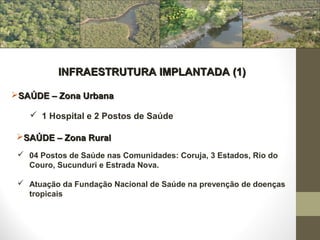 INFRAESTRUTURA IMPLANTADA (1)

SAÚDE – Zona Urbana

     1 Hospital e 2 Postos de Saúde

 SAÚDE – Zona Rural
  04 Postos de Saúde nas Comunidades: Coruja, 3 Estados, Rio do
   Couro, Sucunduri e Estrada Nova.

  Atuação da Fundação Nacional de Saúde na prevenção de doenças
   tropicais
 