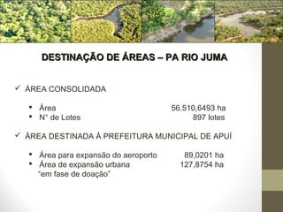 DESTINAÇÃO DE ÁREAS – PA RIO JUMA


 ÁREA CONSOLIDADA

    Área                              56.510,6493 ha
    N° de Lotes                            897 lotes

 ÁREA DESTINADA À PREFEITURA MUNICIPAL DE APUÍ

    Área para expansão do aeroporto      89,0201 ha
    Área de expansão urbana             127,8754 ha
     “em fase de doação”
 