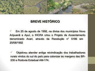 BREVE HISTÓRICO

    Em 20 de agosto de 1992, na divisa dos municípios Novo
Aripuanã e Apuí, o INCRA criou o Projeto de Assentamento
denominado Acari, através da Resolução n° 0186 em
20/08/1992


    Objetivou atender antiga reivindicação dos trabalhadores
rurais vindos do sul do país para colonizar às margens das BR-
230 e Rodovia Estadual AM-174.
 