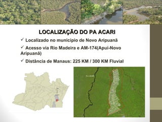 LOCALIZAÇÃO DO PA ACARI
 Localizado no município de Novo Aripuanã
 Acesso via Rio Madeira e AM-174(Apuí-Novo
Aripuanã)
 Distância de Manaus: 225 KM / 300 KM Fluvial
 
