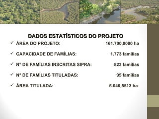 DADOS ESTATÍSTICOS DO PROJETO
 ÁREA DO PROJETO:                  161.700,0000 ha

 CAPACIDADE DE FAMÍLIAS:             1.773 famílias

 N° DE FAMÍLIAS INSCRITAS SIPRA:      823 famílias

 N° DE FAMÍLIAS TITULADAS:             95 famílias

 ÁREA TITULADA:                     6.040,5513 ha
 