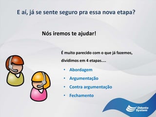 E aí, já se sente seguro pra essa nova etapa?
• Abordagem
• Argumentação
• Contra argumentação
• Fechamento
Nós iremos te ajudar!
É muito parecido com o que já fazemos,
dividimos em 4 etapas....
 