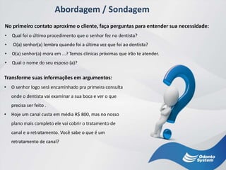 Abordagem / Sondagem
No primeiro contato aproxime o cliente, faça perguntas para entender sua necessidade:
• Qual foi o último procedimento que o senhor fez no dentista?
• O(a) senhor(a) lembra quando foi a última vez que foi ao dentista?
• O(a) senhor(a) mora em ...? Temos clínicas próximas que irão te atender.
• Qual o nome do seu esposo (a)?
Transforme suas informações em argumentos:
• O senhor logo será encaminhado pra primeira consulta
onde o dentista vai examinar a sua boca e ver o que
precisa ser feito .
• Hoje um canal custa em média R$ 800, mas no nosso
plano mais completo ele vai cobrir o tratamento de
canal e o retratamento. Você sabe o que é um
retratamento de canal?
 