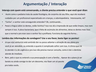 Argumentação / Interação
Interaja com quem está conversando, o cliente precisa entender o que você quer dizer.
• Assim como o pediatra trata da saúde fisiológica, do corpinho do seu filho, aqui ele receberá
cuidados por um profissional especializado em crianças, o odontopediatra. Interessante, né?
• “Carlos”, o senhor está conseguindo entender? Ok, continuando...
• Passe a língua sobre os dentes, estão lisinhos? Isso nos dá a impressão de que estão limpos, mas nem
sempre é isso. A placa bacteriana, que é feita de acúmulos de alimentos, deixa os dentes mais lisos
que o normal e pra esse caso o senhor faz a profilaxia. Funciona da seguinte forma...
Lembra das informações da sondagem? Use a seu favor, basta ligar os pontos!
• Já que o(a) senhor(a) está sentindo dor eu posso adiantar a ativação do seu plano pra
você já ser atendido, eu entendo o quanto é complicado sofrer com isso. A clínica que irá
te atender é a de urgência e pra isso não precisa marcar consulta, como é dor o dentista
atende de imediato.
• Bem, pelo o que eu entendi a sua preocupação é com a família... Apesar de o plano já ser
barato eu ainda consigo te dar um desconto, vou fazer um só pacote
pra todos vocês.
 