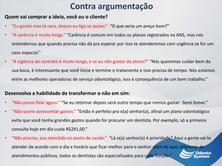 Contra argumentação
Quem vai comprar a ideia, você ou o cliente?
• “Eu gostei mas tá caro, depois eu ligo se quiser.” “O que seria um preço bom?”
• “A carência é muito longa.” “Carência é comum em todos os planos registrados na ANS, mas nós
entendemos que quando precisa não dá pra esperar por isso te atenderemos com urgência se for um
caso especial.”
• “A vigência do contrato é muito longa, e se eu não gostar do plano?” “Nós queremos cuidar bem da
sua boca, é interessante que você inicie e termine o tratamento e isso precisa de tempo. Nós estamos
entre as melhores operadoras de serviço odontológico, isso é consequência de um bom trabalho.”
Desenvolva a habilidade de transformar o não em sim:
• “Não posso falar agora.” “Se eu retornar depois será outro tempo que iremos gastar. Serei breve.”
• “Não quero acrescentar gastos.” “Então é perfeito pra o(a) senhor(a), afinal um plano odontológico
evita que você tenha grandes gastos quando for procurar um dentista. Por exemplo, só a primeira
consulta hoje em dia custa R$291,00.”
• “Não preciso, sou atendido no posto de saúde.” “Lá o(a) senhor(a) é prioridade? Aqui a gente vai te
atender de acordo com o dia e horário que ficar melhor para o senhor além de que, diferente de
atendimentos públicos, todos os dentistas são especializados para cada função.”
 
