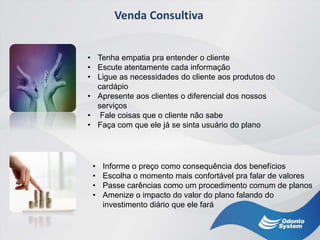 Venda Consultiva
• Tenha empatia pra entender o cliente
• Escute atentamente cada informação
• Ligue as necessidades do cliente aos produtos do
cardápio
• Apresente aos clientes o diferencial dos nossos
serviços
• Fale coisas que o cliente não sabe
• Faça com que ele já se sinta usuário do plano
• Informe o preço como consequência dos benefícios
• Escolha o momento mais confortável pra falar de valores
• Passe carências como um procedimento comum de planos
• Amenize o impacto do valor do plano falando do
investimento diário que ele fará
 