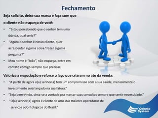 Fechamento
Valorize a negociação e reforce o laço que criaram no ato da venda:
• “A partir de agora o(a) senhor(a) tem um compromisso com a sua saúde, mensalmente o
investimento será lançado na sua fatura.”
• “Seja bem-vindo, sinta-se a vontade pra marcar suas consultas sempre que sentir necessidade.”
• “O(a) senhor(a) agora é cliente de uma das maiores operadoras de
serviços odontológicos do Brasil.”
Seja solicito, deixe sua marca e faça com que
o cliente não esqueça de você:
• “Estou percebendo que o senhor tem uma
dúvida, qual seria?”
• “Agora o senhor é nosso cliente, quer
acrescentar alguma coisa? Fazer alguma
pergunta?”
• Meu nome é “João”, não esqueça, entre em
contato comigo sempre que precisar.
 