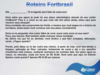 Olá, _____________. Tô te ligando para falar de coisa boa!
Você sabia que agora já pode ter seu plano odontológico através do seu cartão
FortBrasil? Pois é, e como eu sei que você não tem plano ainda, estou aqui para
resolver essa situação!
Essa novidade não compromete teu limite, e mesmo que você pague só o mínimo da
tua fatura, ainda assim você continua com seu plano normalmente.
Deixa eu te perguntar uma coisa: Além de você, quem mais mora na sua casa?
Poxa, que bacana. Elas também estão inclusas nessa novidade!
Na última vez que foi ao dentista, você lembra o que fez? (Limpeza, obturação,
canal...) Pagou quanto?
Pronto, pois deixa eu te dar outra boa noticia: A partir de hoje você terá direito a
limpeza, aplicação de flúor, extração, tratamento de canal e até o teu aparelho
ortodôntico está incluso, mediante assinatura do contrato dele. Um plano igual ao
nosso, no mercado, custa em torno de R$ 45,00. Você acha que aqui na Odonto
System custa quanto? Apenas R$ 23,90 por pessoa.
 