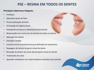 PSE – RESINA EM TODOS OS DENTES
Principais coberturas integrais:
• Profilaxia
• Aplicação tópica de flúor
• Dessensibilização dentária
• Orientação de higiene bucal
• Radiografia periapical e bitewing (interproximal)
• Restaurações em resina (cor do dente) em todos os dentes
• Aplicação de selante
• Extrações simples
• Consulta inicial ao profissional para definição do tratamento
• Raspagem de tártaro da parte visível do dente
• Remoção do tártaro da coroa dental (parte visível do dente)
• Tratamento de canal
• Aparelho ortodôntico em metal mediante assinatura de contrato
 