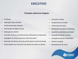 EXECUTIVO
• Profilaxia
• Aplicação tópica de flúor
• DesSensibilização dentária
• Orientação de higiene bucal
• Aplicação de selante
• Consulta inicial ao profissional para definição do tratamento
• Raspagem de tártaro da parte visível do dente
• Remoção do tártaro da coroa dental (parte visível do dente)
• Restaurações em resina (cor do dente) em todos os dentes
• Extrações simples
• Gengivectomia simples
• Tratamento de canal
• Radiografia periapical e bitewing
• Aparelho ortodôntico em metal
• Extração de dentes inclusos
• Extração de dentes impactados
• Demais cirurgias
• Retratamento de canal
Principais coberturas integrais:
 