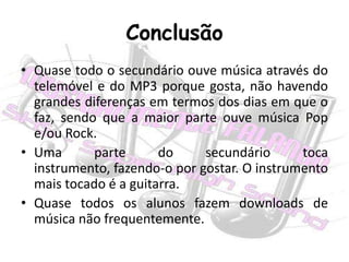 ConclusãoQuase todo o secundário ouve música através do telemóvel e do MP3 porque gosta, não havendo grandes diferenças em termos dos dias em que o faz, sendo que a maior parte ouve música Pop e/ou Rock.Uma parte do secundário toca instrumento, fazendo-o por gostar. O instrumento mais tocado é a guitarra.Quase todos os alunos fazem downloads de música não frequentemente.