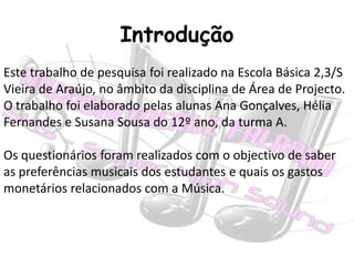 IntroduçãoEste trabalho de pesquisa foi realizado na Escola Básica 2,3/S Vieira de Araújo, no âmbito da disciplina de Área de Projecto.O trabalho foi elaborado pelas alunas Ana Gonçalves, Hélia Fernandes e Susana Sousa do 12º ano, da turma A.Os questionários foram realizados com o objectivo de saber as preferências musicais dos estudantes e quais os gastos monetários relacionados com a Música.
