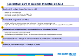 17
Expectativas para os próximos trimestres de 2013
Crescimento de um dígito alto para lojas físicas em 2013
 Abertura de 20-25 novas lojas
 Crescimento mesmas lojas físicas – um dígito alto
 Crescimento mesmas lojas e-commerce – 20-30%
Manutenção da margem bruta consolidada
 Redução da diferença existente entre as lojas do Nordeste e das outras regiões em que atua
 Projeto de Gestão de Preços (Pricing) – visa incrementar a inteligência na precificação por canal, região e família de produtos
Racionalização de custos e despesas da Companhia e aumento de produtividade das lojas
Comprometimento com a obtenção de melhores indicadores de produtividade e de rentabilidade
1
2
3
 Políticas de controle mais rigorosas para 2013
 Ganhos mais significativos a partir do 2S13, período de operacionalização de grande parte das iniciativas
4
Melhoria da qualidade dos serviços e na satisfação do cliente
5
 