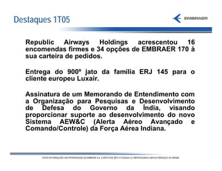 Destaques 1T05

  Republic Airways Holdings acrescentou 16
  encomendas firmes e 34 opções de EMBRAER 170 à
  sua carteira de pedidos.

  Entrega do 900º jato da família ERJ 145 para o
  cliente europeu Luxair.

  Assinatura de um Memorando de Entendimento com
  a Organização para Pesquisas e Desenvolvimento
  de Defesa do Governo da Índia, visando
  proporcionar suporte ao desenvolvimento do novo
  Sistema AEW&C (Alerta Aéreo Avançado e
  Comando/Controle) da Força Aérea Indiana.
 