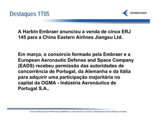 Destaques 1T05

  A Harbin Embraer anunciou a venda de cinco ERJ
  145 para a China Eastern Airlines Jiangsu Ltd.


  Em março, o consórcio formado pela Embraer e a
  European Aeronautic Defense and Space Company
  (EADS) recebeu permissão das autoridades de
  concorrência de Portugal, da Alemanha e da Itália
  para adquirir uma participação majoritária no
  capital da OGMA - Indústria Aeronáutica de
  Portugal S.A..
 