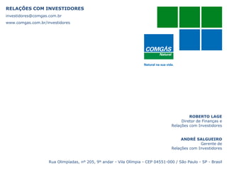 RELAÇÕES COM INVESTIDORES
investidores@comgas.com.br
www.comgas.com.br/investidores
ROBERTO LAGE
Diretor de Finanças e
Relações com Investidores
ANDRÉ SALGUEIRO
Gerente de
Relações com Investidores
Rua Olimpíadas, nº 205, 9º andar - Vila Olímpia - CEP 04551-000 / São Paulo - SP - Brasil
 