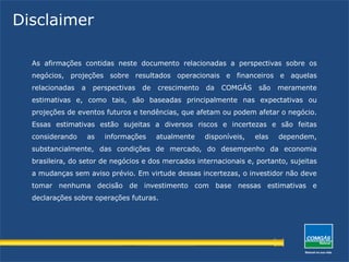 Disclaimer
As afirmações contidas neste documento relacionadas a perspectivas sobre os
negócios, projeções sobre resultados operacionais e financeiros e aquelas
relacionadas a perspectivas de crescimento da COMGÁS são meramente
estimativas e, como tais, são baseadas principalmente nas expectativas ou
projeções de eventos futuros e tendências, que afetam ou podem afetar o negócio.
Essas estimativas estão sujeitas a diversos riscos e incertezas e são feitas
considerando as informações atualmente disponíveis, elas dependem,
substancialmente, das condições de mercado, do desempenho da economia
brasileira, do setor de negócios e dos mercados internacionais e, portanto, sujeitas
a mudanças sem aviso prévio. Em virtude dessas incertezas, o investidor não deve
tomar nenhuma decisão de investimento com base nessas estimativas e
declarações sobre operações futuras.
 