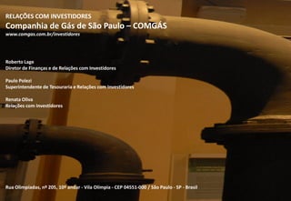 131313
RELAÇÕES COM INVESTIDORES
Companhia de Gás de São Paulo – COMGÁS
www.comgas.com.br/investidores
Roberto Lage
Diretor de Finanças e de Relações com Investidores
Paulo Polezi
Superintendente de Tesouraria e Relações com Investidores
Renata Oliva
Relações com Investidores
Rua Olimpíadas, nº 205, 10º andar - Vila Olímpia - CEP 04551-000 / São Paulo - SP - Brasil
 