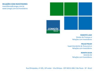 RELAÇÕES COM INVESTIDORES
investidores@comgas.com.br
www.comgas.com.br/investidores
ROBERTO LAGE
Diretor de Finanças e
Relações com Investidores
PAULO POLEZI
Superintendente de Tesouraria e
Relações com Investidores
RENATA OLIVA
Gerente de
Relações com Investidores
Rua Olimpíadas, nº 205, 10º andar - Vila Olímpia - CEP 04551-000 / São Paulo - SP - Brasil
 
