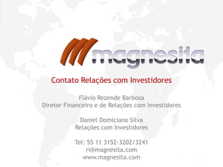 10
Contato Relações com Investidores
Flávio Rezende Barbosa
Diretor Financeiro e de Relações com Investidores
Daniel Domiciano Silva
Relações com Investidores
Tel: 55 11 3152-3202/3241
ri@magnesita.com
www.magnesita.com
 