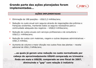 Grande parte das ações planejadas foram
implementadas...

                         AÇÕES IMPLEMENTADAS
                          Ç

 Eliminação de 188 posições – US$13,3 milhões/ano;

 Redução no custo anual com seguros através de negociações dos prêmios e
 franquias existentes, mantendo todos os seguros necessários para a
 continuidade adequada dos negócios – US$8,0 milhões/ano;

 Redução de custos anuais com serviços profissionais e de consultoria –
 US$12,1 milhões/ano;

 Redução d
 R d ã de custos com materiais, viagens e outras despesas administrativas –
               t       t i i     i          t    d         d i i t ti
 US$1,5 milhões;

 Aumento de volume e maior diluição nos custos fixos das plantas – receita
                                 ç                       p
 adicional de US$1,3 bilhão/ano;


   …as quais já geram uma redução no custo normalizado por
  cabeça de aproximadamente US$40 comparado ao trimestre
   findo em maio e US$28, comparado ao ano fiscal de 2007,
            diminuindo o “gap” com relação à indústria
                                                                              12
 