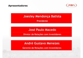 Apresentadores




          Joesley Mendonça Batista
                       Presidente



                 José Paulo Macedo
          Diretor de Relações com Investidores



           André Gustavo Menezes
          Gerente de Relações com Investidores


                                                 1
 