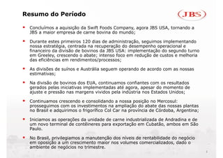 Resumo do Período

 Concluímos a aquisição da Swift Foods Company, agora JBS USA, tornando a
 JBS a maior empresa de carne bovina do mundo;

 Durante estes primeiros 120 dias de administração, seguimos implementando
 nossa estratégia, centrada na recuperação do desempenho operacional e
 financeiro da divisão de bovinos da JBS USA: implementação do segundo turno
 em Greeley, crescendo o abate; intenso foco em redução de custos e melhoria
 das eficiências em rendimentos/processos;

 As divisões de suínos e Austrália seguem operando de acordo com as nossas
 estimativas;

 Na divisão de bovinos dos EUA, continuamos confiantes com os resultados
 gerados pelas iniciativas implementadas até agora, apesar do momento de
                                             agora
 ajuste e pressão nas margens vividos pela indústria nos Estados Unidos;

 Continuamos crescendo e consolidando a nossa posição no Mercosul:
 prosseguimos com os investimentos na ampliação do abate das nossas plantas
 no Brasil e adquirimos o frigorífico Col Car na província de Córdoba, Argentina;

 Iniciamos as operações da unidade de carne industrializada de Andradina e de
 um novo terminal de contêineres para exportação em Cubatão, ambos em São
                                                      Cubatão
 Paulo.

 No Brasil, privilegiamos a manutenção dos níveis de rentabilidade do negócio
 em oposição a um crescimento maior nos volumes comercializados, dado o
                                                   comercializados
 ambiente de negócios no trimestre.
                                                                                    2
 