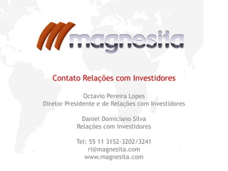 14
Contato Relações com Investidores
Octavio Pereira Lopes
Diretor Presidente e de Relações com Investidores
Daniel Domiciano Silva
Relações com Investidores
Tel: 55 11 3152-3202/3241
ri@magnesita.com
www.magnesita.com
 