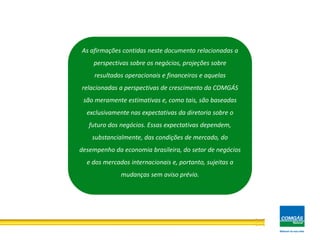 18
As afirmações contidas neste documento relacionadas a
perspectivas sobre os negócios, projeções sobre
resultados operacionais e financeiros e aquelas
relacionadas a perspectivas de crescimento da COMGÁS
são meramente estimativas e, como tais, são baseadas
exclusivamente nas expectativas da diretoria sobre o
futuro dos negócios. Essas expectativas dependem,
substancialmente, das condições de mercado, do
desempenho da economia brasileira, do setor de negócios
e dos mercados internacionais e, portanto, sujeitas a
mudanças sem aviso prévio.
 