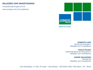 RELAÇÕES COM INVESTIDORES
investidores@comgas.com.br
www.comgas.com.br/investidores
ROBERTO LAGE
Diretor de Finanças e
Relações com Investidores
PAULO POLEZI
Superintendente de Tesouraria e
Relações com Investidores
ANDRÉ SALGUEIRO
Gerente de
Relações com Investidores
Rua Olimpíadas, nº 205, 9º andar - Vila Olímpia - CEP 04551-000 / São Paulo - SP - Brasil
 