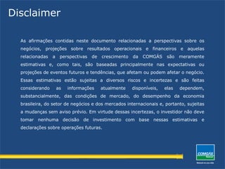 Disclaimer
As afirmações contidas neste documento relacionadas a perspectivas sobre os
negócios, projeções sobre resultados operacionais e financeiros e aquelas
relacionadas a perspectivas de crescimento da COMGÁS são meramente
estimativas e, como tais, são baseadas principalmente nas expectativas ou
projeções de eventos futuros e tendências, que afetam ou podem afetar o negócio.
Essas estimativas estão sujeitas a diversos riscos e incertezas e são feitas
considerando as informações atualmente disponíveis, elas dependem,
substancialmente, das condições de mercado, do desempenho da economia
brasileira, do setor de negócios e dos mercados internacionais e, portanto, sujeitas
a mudanças sem aviso prévio. Em virtude dessas incertezas, o investidor não deve
tomar nenhuma decisão de investimento com base nessas estimativas e
declarações sobre operações futuras.
 