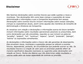 Disclaimer


Nós fazemos declarações sobre eventos futuros que estão sujeitas a riscos e
incertezas. Tais declarações têm como base crenças e suposições de nossa
Administração e informações a que a Companhia atualmente tem acesso.
Declarações sobre eventos futuros incluem informações sobre nossas intenções,
crenças ou expectativas atuais, assim como aquelas dos membros do Conselho de
Administração e Diretores da Companhia.

As ressalvas com relação a declarações e informações acerca do futuro também
incluem informações sobre resultados operacionais possíveis ou presumidos, bem
como declarações que são precedidas, seguidas ou que incluem as palavras
"acredita", "poderá", "irá", "continua", "espera", "prevê", "pretende", "planeja",
"estima" ou expressões semelhantes.

As declarações e informações sobre o futuro não são garantias de desempenho.
Elas envolvem riscos, incertezas e suposições porque se referem a eventos
futuros, dependendo, portanto, de circunstâncias que poderão ocorrer ou não. Os
resultados futuros e a criação de valor para os acionistas poderão diferir de
maneira significativa daqueles expressos ou sugeridos pelas declarações com
relação ao futuro. Muitos dos fatores que irão determinar estes resultados e
valores estão além da nossa capacidade de controle ou previsão.


                                                                                     14
 