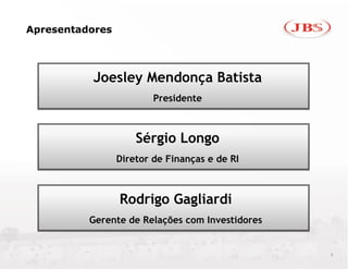 Apresentadores




          Joesley Mendonça Batista
                         Presidente



                     Sérgio Longo
                 Diretor de Finanças e de RI



                 Rodrigo Gagliardi
          Gerente de Relações com Investidores


                                                 1
 