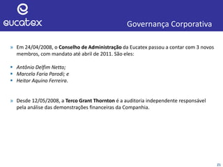 21
Governança Corporativa
» Em 24/04/2008, o Conselho de Administração da Eucatex passou a contar com 3 novos
membros, com mandato até abril de 2011. São eles:
 Antônio Delfim Netto;
 Marcelo Faria Parodi; e
 Heitor Aquino Ferreira.
» Desde 12/05/2008, a Terco Grant Thornton é a auditoria independente responsável
pela análise das demonstrações financeiras da Companhia.
 
