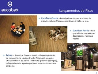 Lançamentos de Pisos
» Eucafloor Classic – Possui veios e textura acetinada da
madeira natural. Pisos que combinam a visão e o tato.
9
» Feiras – Revestir e Feicon – stands utilizavam produtos
da companhia na sua construção. Foram estruturados
utilizando brises do painel Tamburato (produto ecológico),
reforçando assim a preocupação da empresa com o meio
ambiente.
» Eucafloor Rustic – Piso
que relembra as texturas
das madeiras rústicas e
nobres.
 