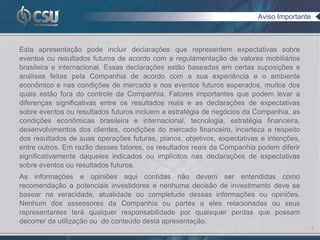 Aviso Importante



Esta apresentação pode incluir declarações que representem expectativas sobre
eventos ou resultados futuros de acordo com a regulamentação de valores mobiliários
brasileira e internacional. Essas declarações estão baseadas em certas suposições e
análises feitas pela Companhia de acordo com a sua experiência e o ambiente
econômico e nas condições de mercado e nos eventos futuros esperados, muitos dos
quais estão fora do controle da Companhia. Fatores importantes que podem levar a
diferenças significativas entre os resultados reais e as declarações de expectativas
sobre eventos ou resultados futuros incluem a estratégia de negócios da Companhia, as
condições econômicas brasileira e internacional, tecnologia, estratégia financeira,
desenvolvimentos dos clientes, condições do mercado financeiro, incerteza a respeito
dos resultados de suas operações futuras, planos, objetivos, expectativas e intenções,
entre outros. Em razão desses fatores, os resultados reais da Companhia podem diferir
significativamente daqueles indicados ou implícitos nas declarações de expectativas
sobre eventos ou resultados futuros.
As informações e opiniões aqui contidas não devem ser entendidas como
recomendação a potenciais investidores e nenhuma decisão de investimento deve se
basear na veracidade, atualidade ou completude dessas informações ou opiniões.
Nenhum dos assessores da Companhia ou partes a eles relacionadas ou seus
representantes terá qualquer responsabilidade por quaisquer perdas que possam
decorrer da utilização ou do conteúdo desta apresentação.
                                                                                            2
 