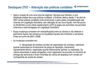Destaques 2T07 – Alteração das práticas contábeis

  • Após a criação de uma nova área de negócios, Serviços aos Clientes, e uma
    detalhada análise das suas práticas contábeis, a Embraer alterou desde 1º de abril de
    2007 certas práticas contábeis norte-americanas e optou pelas compatibilização das
    mesmas em Legislação Societária, sem alteração do seu lucro líquido, nem tão pouco
    os dividendos e juros sobre capital próprio (JCP) já pagos aos acionistas nos períodos
    anteriores a esta divulgação em Legislação Societária;
  • Essas mudanças consistem em reclassificações entre as rubricas e não afetaram o
    patrimônio líquido nem tampouco os resultados líquidos dos trimestres e semestres
    findos em junho de 2007 e 2006.
  • As mudanças consistem em:
           1) Apropriação de receitas oriundas de negociações de contratos, sobretudo
    quando associadas ao fornecimento de peças de reposição, treinamento,
    representante técnico, registradas quando efetivamente ‘ganhas’ ou realizadas. Os
    valores associados a essas obrigações, eram registrados via provisão no momento da
    entrega das aeronaves e foram revertidas da rubrica de despesas com vendas em
    contrapartida de receita de vendas;
 