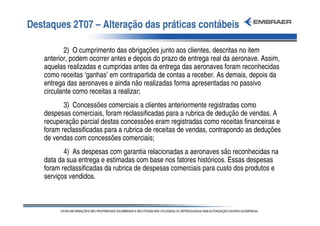 Destaques 2T07 – Alteração das práticas contábeis

          2) O cumprimento das obrigações junto aos clientes, descritas no item
   anterior, podem ocorrer antes e depois do prazo de entrega real da aeronave. Assim,
   aquelas realizadas e cumpridas antes da entrega das aeronaves foram reconhecidas
   como receitas ‘ganhas’ em contrapartida de contas a receber. As demais, depois da
   entrega das aeronaves e ainda não realizadas forma apresentadas no passivo
   circulante como receitas a realizar;
          3) Concessões comerciais a clientes anteriormente registradas como
   despesas comerciais, foram reclassificadas para a rubrica de dedução de vendas. A
   recuperação parcial destas concessões eram registradas como receitas financeiras e
   foram reclassificadas para a rubrica de receitas de vendas, contrapondo as deduções
   de vendas com concessões comerciais;
          4) As despesas com garantia relacionadas a aeronaves são reconhecidas na
   data da sua entrega e estimadas com base nos fatores históricos. Essas despesas
   foram reclassificadas da rubrica de despesas comerciais para custo dos produtos e
   serviços vendidos.
 