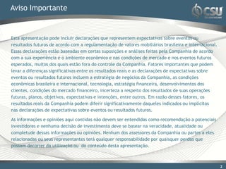 Aviso Importante


Esta apresentação pode incluir declarações que representem expectativas sobre eventos ou
resultados futuros de acordo com a regulamentação de valores mobiliários brasileira e internacional.
Essas declarações estão baseadas em certas suposições e análises feitas pela Companhia de acordo
com a sua experiência e o ambiente econômico e nas condições de mercado e nos eventos futuros
esperados, muitos dos quais estão fora do controle da Companhia. Fatores importantes que podem
levar a diferenças significativas entre os resultados reais e as declarações de expectativas sobre
eventos ou resultados futuros incluem a estratégia de negócios da Companhia, as condições
econômicas brasileira e internacional, tecnologia, estratégia financeira, desenvolvimentos dos
clientes, condições do mercado financeiro, incerteza a respeito dos resultados de suas operações
futuras, planos, objetivos, expectativas e intenções, entre outros. Em razão desses fatores, os
resultados reais da Companhia podem diferir significativamente daqueles indicados ou implícitos
nas declarações de expectativas sobre eventos ou resultados futuros.

As informações e opiniões aqui contidas não devem ser entendidas como recomendação a potenciais
investidores e nenhuma decisão de investimento deve se basear na veracidade, atualidade ou
completude dessas informações ou opiniões. Nenhum dos assessores da Companhia ou partes a eles
relacionadas ou seus representantes terá qualquer responsabilidade por quaisquer perdas que
possam decorrer da utilização ou do conteúdo desta apresentação.



                                                                                                       22
 