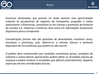 Eventuais declarações que possam ser feitas durante esta apresentação
relativas às perspectivas de negócios da Companhia, projeções e metas
operacionais e financeiras, constituem-se em crenças e premissas da diretoria
da Eucatex S.A. Indústria e Comércio, bem como em informações atualmente
disponíveis para a Companhia.
Considerações futuras não são garantias de desempenho, envolvem riscos,
incertezas e premissas, pois referem-se a eventos futuros e portanto
dependem de circunstâncias que podem ou não ocorrer.
O público deve compreender que condições econômicas gerais, condições da
indústria e outros fatores operacionais podem afetar os resultados futuros da
empresa e podem conduzir a resultados que diferem,materialmente, daqueles
expressos em tais considerações futuras.
17
Aviso
 
