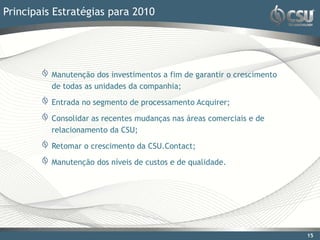 Principais Estratégias para 2010




          Manutenção dos investimentos a fim de garantir o crescimento
          de todas as unidades da companhia;

          Entrada no segmento de processamento Acquirer;

          Consolidar as recentes mudanças nas áreas comerciais e de
          relacionamento da CSU;

          Retomar o crescimento da CSU.Contact;

          Manutenção dos níveis de custos e de qualidade.




                                                                         15
 