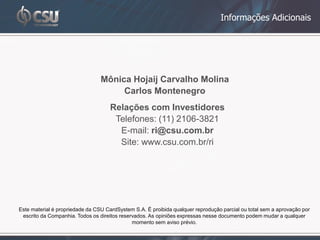 Informações Adicionais




                                 Mônica Hojaij Carvalho Molina
                                      Carlos Montenegro
                                     Relações com Investidores
                                      Telefones: (11) 2106-3821
                                       E-mail: ri@csu.com.br
                                       Site: www.csu.com.br/ri




Este material é propriedade da CSU CardSystem S.A. É proibida qualquer reprodução parcial ou total sem a aprovação por
 escrito da Companhia. Todos os direitos reservados. As opiniões expressas nesse documento podem mudar a qualquer
                                              momento sem aviso prévio.
 