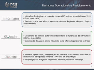 Destaques Operacionais e Posicionamento



• Intensificação do ritmo de expansão comercial (3 projetos implantados em 2010
e 6 em implantação)
• Foco em novos mercados e segmentos (Varejos Regionais, Governo, Players
Internacionais)




• Lançamento da primeira plataforma independente e implantação da estrutura de
sistemas e operações
• Consolidação de case de cliente (Banrisul), como referência para novos contratos




• Melhorias operacionais, renegociação de contratos com clientes deficitários e
intensificação da expansão comercial (500+ PAs em implantação)
• Recuperação das margens e lançamento de novos produtos e tecnologia.


                                                                                     2
 