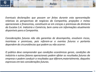 Eventuais declarações que possam ser feitas durante esta apresentação
relativas às perspectivas de negócios da Companhia, projeções e metas
operacionais e financeiras, constituem-se em crenças e premissas da diretoria
da Eucatex S.A. Indústria e Comércio, bem como em informações atualmente
disponíveis para a Companhia.
Considerações futuras não são garantias de desempenho, envolvem riscos,
incertezas e premissas, pois referem-se a eventos futuros e portanto
dependem de circunstâncias que podem ou não ocorrer.
O público deve compreender que condições econômicas gerais, condições da
indústria e outros fatores operacionais podem afetar os resultados futuros da
empresa e podem conduzir a resultados que diferem,materialmente, daqueles
expressos em tais considerações futuras.
21
Aviso
 