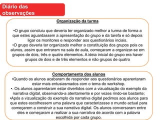 Diário das
observações
Organização da turma
•O grupo concluiu que deveria ter organizado melhor a turma de forma a
que estes aguardassem a apresentação do grupo e da tarefa e só depois
ligar os monitores e responder aos questionários inciais.
•O grupo deveria ter organizado melhor a constituição dos grupos pois os
alunos, assim que entraram na sala de aula, começaram a organizar-se em
grupos de dois, três e quatro elementos. A ideia inicial do grupo era haver
grupos de dois e de três elementos e não grupos de quatro
Comportamento dos alunos
•Quando os alunos acabaram de responder aos questionários aparentaram
estar mais entusiasmados com o tema do workshop.
•. Os alunos aparentaram estar divertidos com a vizualisação do exemplo da
narrativa digital, observando-a atentamente e por vezes rindo-se bastante;
•Após a vizualização do exemplo da narrativa digital pedimos aos alunos para
que estes escolhessem uma palavra que caracterizasse o mundo actual para
começarem a construir a sua narrativa digital. Os alunos conversaram entre
eles e começaram a realizar a sua narrativa de acordo com a palavra
escolhida por cada grupo.
 