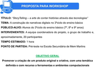 PROPOSTA PARA WORKSHOP
TÍTULO: “StoryTelling – a arte de contar histórias através das tecnologias”
TEMA: A construção de narrativas digitais no 3ºciclo do ensino básico
PÚBLICO-ALVO: Alunos do 3ºciclo do ensino básico (7º, 8º e 9º anos)
INTERVENIENTES: A equipa coordenadora do projeto, o grupo de trabalho e,
aproximadamente, 20 participantes
TEMPO ESTIMADO: 1 hora
PONTO DE PARTIDA: Pré-teste na Escola Secundária de Mem Martins
OBJETIVO GERAL
Promover a criação de um produto original e criativo, com uma temática
definida e com recurso a ferramentas e ambientes computacionais
 