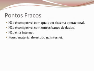Pontos Fracos
 Não é compatível com qualquer sistema operacional.
 Não é compatível com outros banco de dados.
 Não é na internet.
 Pouco material de estudo na internet.

 