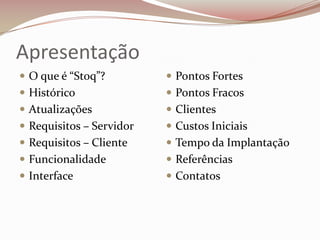 Apresentação
 O que é “Stoq”?

 Pontos Fortes

 Histórico

 Pontos Fracos

 Atualizações

 Clientes

 Requisitos – Servidor

 Custos Iniciais

 Requisitos – Cliente

 Tempo da Implantação

 Funcionalidade

 Referências

 Interface

 Contatos

 
