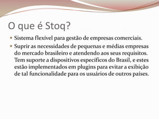 O que é Stoq?
 Sistema flexível para gestão de empresas comerciais.
 Suprir as necessidades de pequenas e médias empresas

do mercado brasileiro e atendendo aos seus requisitos.
Tem suporte a dispositivos específicos do Brasil, e estes
estão implementados em plugins para evitar a exibição
de tal funcionalidade para os usuários de outros países.

 