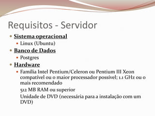 Requisitos - Servidor
 Sistema operacional
 Linux (Ubuntu)
 Banco de Dados
 Postgres
 Hardware
 Família Intel Pentium/Celeron ou Pentium III Xeon
compatível ou o maior processador possível; 1.1 GHz ou o
mais recomendado
512 MB RAM ou superior
Unidade de DVD (necessária para a instalação com um
DVD)

 
